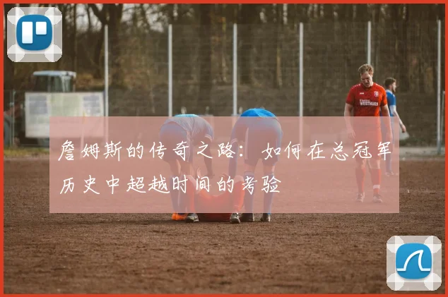 詹姆斯的传奇之路：如何在总冠军历史中超越时间的考验