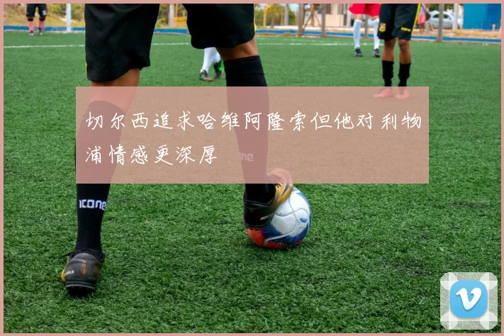 切尔西追求哈维阿隆索但他对利物浦情感更深厚