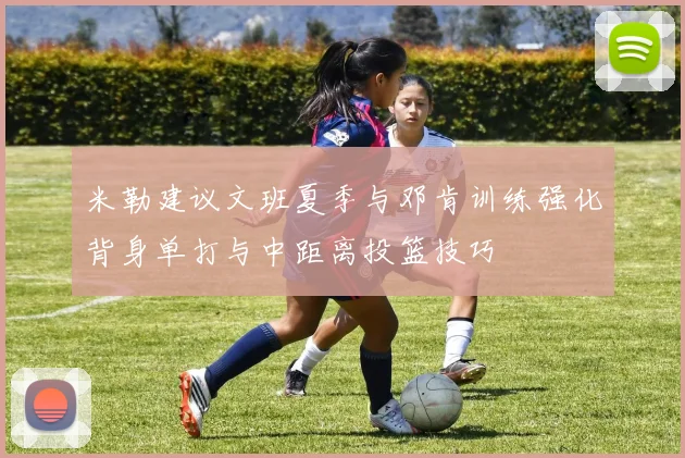 米勒建议文班夏季与邓肯训练强化背身单打与中距离投篮技巧