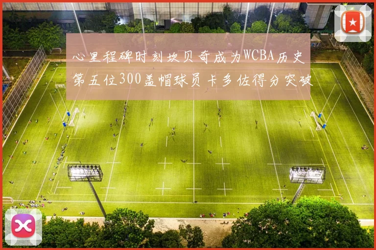 心里程碑时刻坎贝奇成为WCBA历史第五位300盖帽球员卡多佐得分突破1000大关