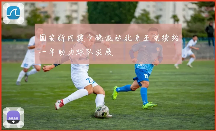国安新内援今晚抵达北京王刚续约一年助力球队发展