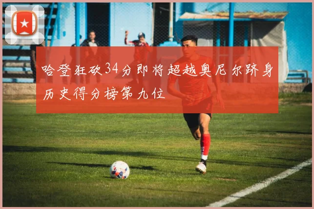 哈登狂砍34分即将超越奥尼尔跻身历史得分榜第九位