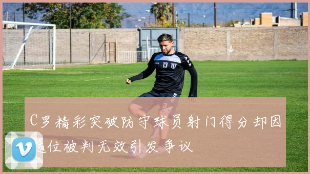 C罗精彩突破防守球员射门得分却因越位被判无效引发争议