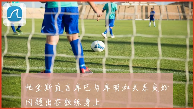 帕金斯直言库巴与库明加关系良好问题出在教练身上