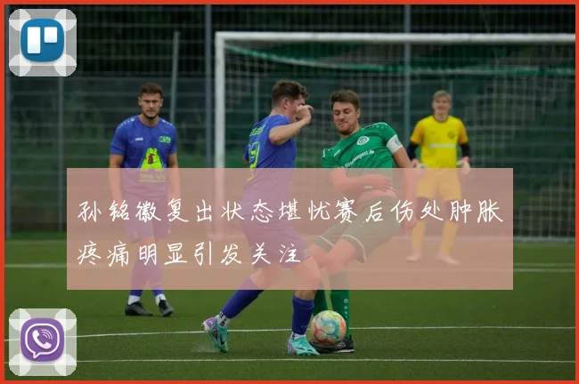 孙铭徽复出状态堪忧赛后伤处肿胀疼痛明显引发关注