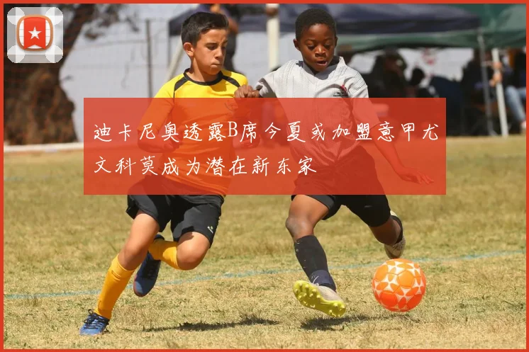 迪卡尼奥透露B席今夏或加盟意甲尤文科莫成为潜在新东家