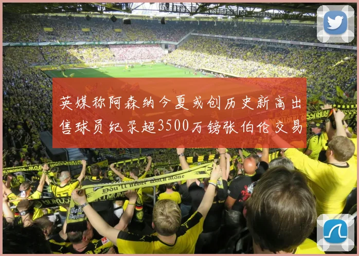 英媒称阿森纳今夏或创历史新高出售球员纪录超3500万镑张伯伦交易